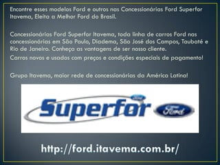Encontre esses modelos Ford e outros nas Concessionárias Ford Superfor
Itavema, Eleita a Melhor Ford do Brasil.
Concessionárias Ford Superfor Itavema, toda linha de carros Ford nas
concessionárias em São Paulo, Diadema, São José dos Campos, Taubaté e
Rio de Janeiro. Conheça as vantagens de ser nosso cliente.
Carros novos e usados com preços e condições especiais de pagamento!
Grupo Itavema, maior rede de concessionárias da América Latina!
 