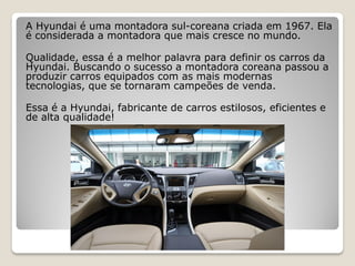 A Hyundai é uma montadora sul-coreana criada em 1967. Ela
é considerada a montadora que mais cresce no mundo.
Qualidade, essa é a melhor palavra para definir os carros da
Hyundai. Buscando o sucesso a montadora coreana passou a
produzir carros equipados com as mais modernas
tecnologias, que se tornaram campeões de venda.
Essa é a Hyundai, fabricante de carros estilosos, eficientes e
de alta qualidade!
 