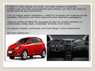 O HB20 é o hatch popular da Hyndai, com estilo moderno e esportivo.
O HB20 é um carro feito exclusivamente para o Brasil, com itens não vistos em
grande parte de seus concorrentes.
Com um espaço interno satisfatório, o HB20 foi concebido com materiais de alta
qualidade, oferecendo uma ótima ergonomia para motorista e passageiros.
Todas as versões do HB20 são equipados de série de: direção hidráulica, ar
condicionado, airbag duplo, computador de bordo, entre outros.
Um popular arrojado, confortável, com lindo design e ótimo desempenho.
Um carro espetacular!
 