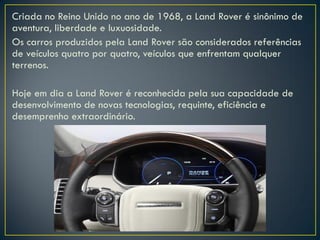 Criada no Reino Unido no ano de 1968, a Land Rover é sinônimo de
aventura, liberdade e luxuosidade.
Os carros produzidos pela Land Rover são considerados referências
de veículos quatro por quatro, veículos que enfrentam qualquer
terrenos.
Hoje em dia a Land Rover é reconhecida pela sua capacidade de
desenvolvimento de novas tecnologias, requinte, eficiência e
desemprenho extraordinário.
 