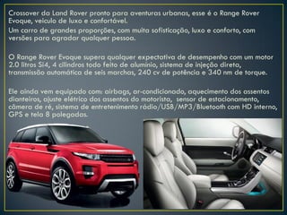 Crossover da Land Rover pronto para aventuras urbanas, esse é o Range Rover
Evoque, veiculo de luxo e confortável.
Um carro de grandes proporções, com muita sofisticação, luxo e conforto, com
versões para agradar qualquer pessoa.
O Range Rover Evoque supera qualquer expectativa de desempenho com um motor
2.0 litros Si4, 4 cilindros todo feito de alumínio, sistema de injeção direta,
transmissão automática de seis marchas, 240 cv de potência e 340 nm de torque.
Ele ainda vem equipado com: airbags, ar-condicionado, aquecimento dos assentos
dianteiros, ajuste elétrico dos assentos do motorista, sensor de estacionamento,
câmera de ré, sistema de entretenimento rádio/USB/MP3/Bluetooth com HD interno,
GPS e tela 8 polegadas.
 