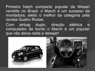 Primeiro hatch compacto popular da Nissan
vendido no Brasil, o March é um sucesso da
montadora, eleito o melhor da categoria pela
revista Quatro Rodas.
Com airbag duplo, direção elétrica e
computador de bordo o March é um popular
que não deixa nada a desejar!
 