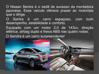O Nissan Sentra é o sedã de sucesso da montadora
japonesa. Esse veiculo oferece prazer ao motorista
que o dirige.
O Sentra é um carro espaçoso, com bom
desempenho, estabilidade e conforto.
Equipado com um motor 2.0 de 143cv, direção
elétrica, airbag duplo e freios ABS nas quatro rodas.
O Sendra é um carro surpreendente!
 
