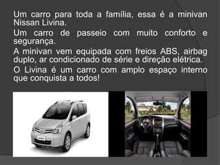 Um carro para toda a família, essa é a minivan
Nissan Livina.
Um carro de passeio com muito conforto e
segurança.
A minivan vem equipada com freios ABS, airbag
duplo, ar condicionado de série e direção elétrica.
O Livina é um carro com amplo espaço interno
que conquista a todos!
 