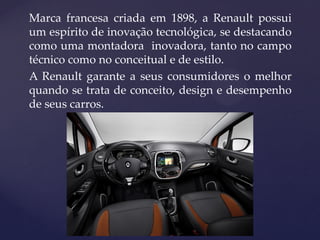 Marca francesa criada em 1898, a Renault possui
um espírito de inovação tecnológica, se destacando
como uma montadora inovadora, tanto no campo
técnico como no conceitual e de estilo.
A Renault garante a seus consumidores o melhor
quando se trata de conceito, design e desempenho
de seus carros.
 