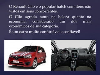 O Renault Clio é o popular hatch com itens não
vistos em seus concorrentes.
O Clio agrada tanto na beleza quanto na
economia, considerado um dos mais
econômicos de sua categoria.
É um carro muito confortável e confiável!
 