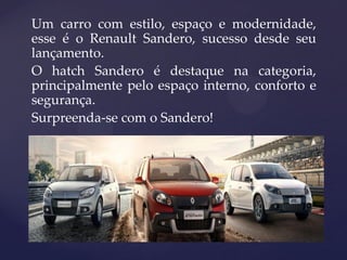 Um carro com estilo, espaço e modernidade,
esse é o Renault Sandero, sucesso desde seu
lançamento.
O hatch Sandero é destaque na categoria,
principalmente pelo espaço interno, conforto e
segurança.
Surpreenda-se com o Sandero!
 