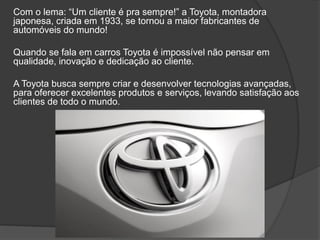 Com o lema: “Um cliente é pra sempre!” a Toyota, montadora
japonesa, criada em 1933, se tornou a maior fabricantes de
automóveis do mundo!
Quando se fala em carros Toyota é impossível não pensar em
qualidade, inovação e dedicação ao cliente.
A Toyota busca sempre criar e desenvolver tecnologias avançadas,
para oferecer excelentes produtos e serviços, levando satisfação aos
clientes de todo o mundo.
 