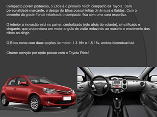 Compacto porém poderoso, o Etios é o primeiro hatch compacto da Toyota. Com
personalidade marcante, o design do Etios possui linhas dinâmicas e fluídas. Com o
desenho da grade frontal rebaixada o compacto fica com uma cara esportiva.
O interior a inovação está no painel, centralizado (não atrás do volante), simplificado e
elegante, que proporciona um maior angulo de visão reduzindo ao máximo o movimento dos
olhos ao dirigir.
O Etios conta com duas opções de motor: 1.3 16v e 1.5 16v, ambos bicombustível.
Chame atenção por onde passar com o Toyota Etios!
 