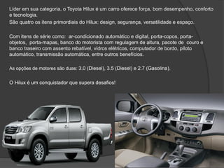Líder em sua categoria, o Toyota Hilux é um carro oferece força, bom desempenho, conforto
e tecnologia.
São quatro os itens primordiais do Hilux: design, segurança, versatilidade e espaço.
Com itens de série como: ar-condicionado automático e digital, porta-copos, porta-
objetos, porta-mapas, banco do motorista com regulagem de altura, pacote de couro e
banco traseiro com assento rebatível, vidros elétricos, computador de bordo, piloto
automático, transmissão automática, entre outros benefícios.
As opções de motores são duas: 3.0 (Diesel), 3.5 (Diesel) e 2.7 (Gasolina).
O Hilux é um conquistador que supera desafios!
 