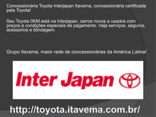 Concessionária Toyota Interjapan Itavema, concessionária certificada
pela Toyota!
Seu Toyota 0KM está na Interjapan, carros novos e usados com
preços e condições especiais de pagamento. Veja serviços, seguros,
acessórios e blindagem.
Grupo Itavema, maior rede de concessionárias da América Latina!
 