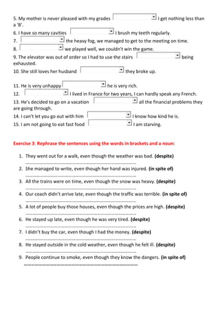 5. My mother is never pleased with my grades I get nothing less than
a 'B'.
6. I have so many cavities I brush my teeth regularly.
7. the heavy fog, we managed to get to the meeting on time.
8. we played well, we couldn't win the game.
9. The elevator was out of order so I had to use the stairs being
exhausted.
10. She still loves her husband they broke up.
11. He is very unhappy he is very rich.
12. I lived in France for two years, I can hardly speak any French.
13. He's decided to go on a vacation all the financial problems they
are going through.
14. I can't let you go out with him I know how kind he is.
15. I am not going to eat fast food I am starving.
Exercise 3: Rephrase the sentences using the words in brackets and a noun:
1. They went out for a walk, even though the weather was bad. (despite)
…………………………………………………………………………………
2. She managed to write, even though her hand was injured. (in spite of)
…………………………………………………………………………………
3. All the trains were on time, even though the snow was heavy. (despite)
…………………………………………………………………………………
4. Our coach didn’t arrive late, even though the traffic was terrible. (in spite of)
…………………………………………………………………………………
5. A lot of people buy those houses, even though the prices are high. (despite)
…………………………………………………………………………………
6. He stayed up late, even though he was very tired. (despite)
…………………………………………………………………………………
7. I didn’t buy the car, even though I had the money. (despite)
…………………………………………………………………………………
8. He stayed outside in the cold weather, even though he felt ill. (despite)
…………………………………………………………………………………
9. People continue to smoke, even though they know the dangers. (in spite of)
…………………………………………………………………………………
 