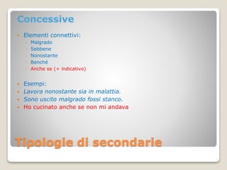 Tipologie di secondarie
Concessive
 Elementi connettivi:
◦ Malgrado
◦ Sebbene
◦ Nonostante
◦ Benché
◦ Anche se (+ indicativo)
 Esempi:
 Lavora nonostante sia in malattia.
 Sono uscito malgrado fossi stanco.
 Ho cucinato anche se non mi andava
 