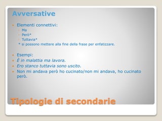Tipologie di secondarie
Avversative
 Elementi connettivi:
◦ Ma
◦ Però*
◦ Tuttavia*
* si possono mettere alla fine della frase per enfatizzare.
 Esempi:
 È in malattia ma lavora.
 Ero stanco tuttavia sono uscito.
 Non mi andava però ho cucinato/non mi andava, ho cucinato
però.
 
