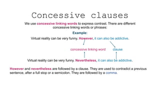 Concessive clauses
We use concessive linking words to express contrast. There are different
concessive linking words or phrases:
Example:
Virtual reality can be very funny. However, it can also be addictive.
concessive linking word clause
Virtual reality can be very funny. Nevertheless, it can also be addictive.
However and nevertheless are followed by a clause. They are used to contradict a previous
sentence, after a full stop or a semicolon. They are followed by a comma.
 