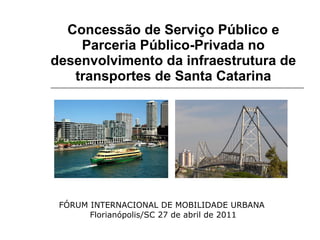 Concessão de Serviço Público e Parceria Público-Privada no desenvolvimento da infraestrutura de transportes de Santa Catarina FÓRUM INTERNACIONAL DE MOBILIDADE URBANA  Florianópolis/SC 27 de abril de 2011 