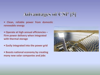 • Clean, reliable power from domestic
renewable energy
• Operate at high annual efficiencies –
Firm power delivery when integrated
with thermal storage
• Easily integrated into the power grid
• Boosts national economy by creating
many new solar companies and jobs
 