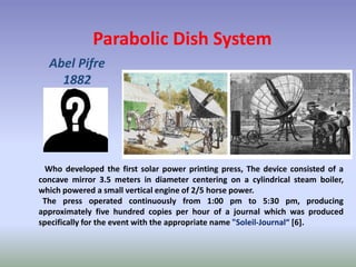 Parabolic Dish System
Abel Pifre
1882
Who developed the first solar power printing press, The device consisted of a
concave mirror 3.5 meters in diameter centering on a cylindrical steam boiler,
which powered a small vertical engine of 2/5 horse power.
The press operated continuously from 1:00 pm to 5:30 pm, producing
approximately five hundred copies per hour of a journal which was produced
specifically for the event with the appropriate name "Soleil-Journal“ [6].
 