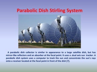 Parabolic Dish Stirling System
A parabolic dish collector is similar in appearance to a large satellite dish, but has
mirror-like reflectors and an absorber at the focal point. It uses a .dual axis sun tracker .A
parabolic dish system uses a computer to track the sun and concentrate the sun's rays
onto a receiver located at the focal point in front of the dish [7].
 