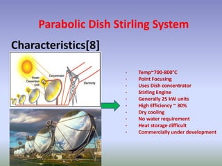 Parabolic Dish Stirling System
Characteristics[8]
· Temp~700-800°C
· Point Focusing
· Uses Dish concentrator
· Stirling Engine
· Generally 25 kW units
· High Efficiency ~ 30%
· Dry cooling
· No water requirement
· Heat storage difficult
· Commercially under development
 