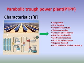 Parabolic trough power plant(PTPP)
Characteristics[8]
• Temp~400°C
• Line Focusing
• Linear Receiver tube
• Water consuming
• Conc.: Parabolic Mirrors
• Heat Storage feasible
• Most Commercialized
• Good for Hybrid option
• Requires flat land
• Good receiver η but low turbine η
 
