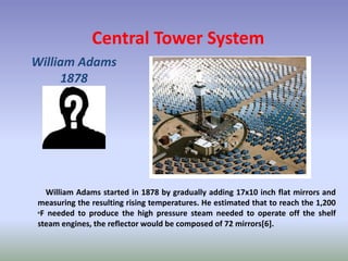 Central Tower System
William Adams
1878
William Adams started in 1878 by gradually adding 17x10 inch flat mirrors and
measuring the resulting rising temperatures. He estimated that to reach the 1,200
oF needed to produce the high pressure steam needed to operate off the shelf
steam engines, the reflector would be composed of 72 mirrors[6].
 