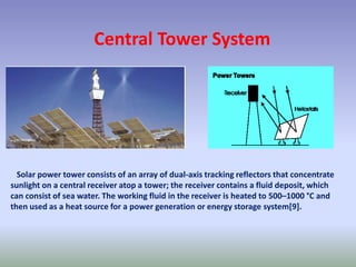 Central Tower System
Solar power tower consists of an array of dual-axis tracking reflectors that concentrate
sunlight on a central receiver atop a tower; the receiver contains a fluid deposit, which
can consist of sea water. The working fluid in the receiver is heated to 500–1000 °C and
then used as a heat source for a power generation or energy storage system[9].
 