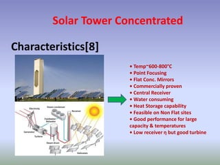 Solar Tower Concentrated
Characteristics[8]
• Temp~600-800°C
• Point Focusing
• Flat Conc. Mirrors
• Commercially proven
• Central Receiver
• Water consuming
• Heat Storage capability
• Feasible on Non Flat sites
• Good performance for large
capacity & temperatures
• Low receiver η but good turbine
 