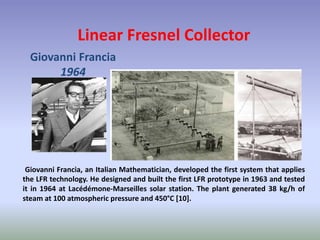 Linear Fresnel Collector
Giovanni Francia
1964
Giovanni Francia, an Italian Mathematician, developed the first system that applies
the LFR technology. He designed and built the first LFR prototype in 1963 and tested
it in 1964 at Lacédémone-Marseilles solar station. The plant generated 38 kg/h of
steam at 100 atmospheric pressure and 450°C [10].
 