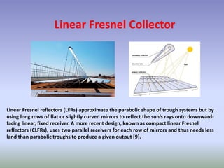 Linear Fresnel Collector
Linear Fresnel reflectors (LFRs) approximate the parabolic shape of trough systems but by
using long rows of flat or slightly curved mirrors to reflect the sun’s rays onto downward-
facing linear, fixed receiver. A more recent design, known as compact linear Fresnel
reflectors (CLFRs), uses two parallel receivers for each row of mirrors and thus needs less
land than parabolic troughs to produce a given output [9].
 