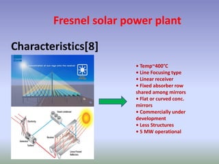 Fresnel solar power plant
Characteristics[8]
• Temp~400°C
• Line Focusing type
• Linear receiver
• Fixed absorber row
shared among mirrors
• Flat or curved conc.
mirrors
• Commercially under
development
• Less Structures
• 5 MW operational
 