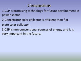 1-CSP is promising technology for future development in
power sector.
2-Concetrator solar collector is efficient than flat
plate solar collector.
3-CSP is non-conventional sources of energy and it is
very important in the future.
 