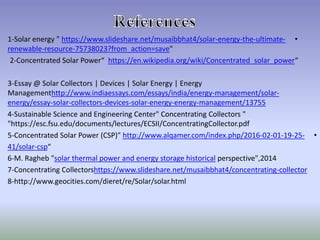 •-ultimate-the-energy-/solar4www.slideshare.net/musaibbhathttps://energy "Solar-1
"?from_action=save75738023-resource-renewable
2-Concentrated Solar Power“ https://en.wikipedia.org/wiki/Concentrated_solar_power“
3-Essay @ Solar Collectors | Devices | Solar Energy | Energy
-management/solar-http://www.indiaessays.com/essays/india/energyManagement
13755management/-energy-energy-solar-devices-collectors-solar-energy/essay
4-Sustainable Science and Engineering Center" Concentrating Collectors "
"https://esc.fsu.edu/documents/lectures/ECSII/ConcentratingCollector.pdf
•-25-19-01-02-2016www.alqamer.com/index.php/http://Solar Power (CSP)"Concentrated-5
“csp-/solar41
6-M. Ragheb "solar thermal power and energy storage historical perspective",2014
7-Concentrating Collectorshttps://www.slideshare.net/musaibbhat4/concentrating-collector
8-http://www.geocities.com/dieret/re/Solar/solar.html
 