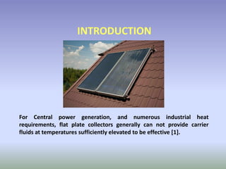 For Central power generation, and numerous industrial heat
requirements, flat plate collectors generally can not provide carrier
fluids at temperatures sufficiently elevated to be effective [1].
INTRODUCTION
 