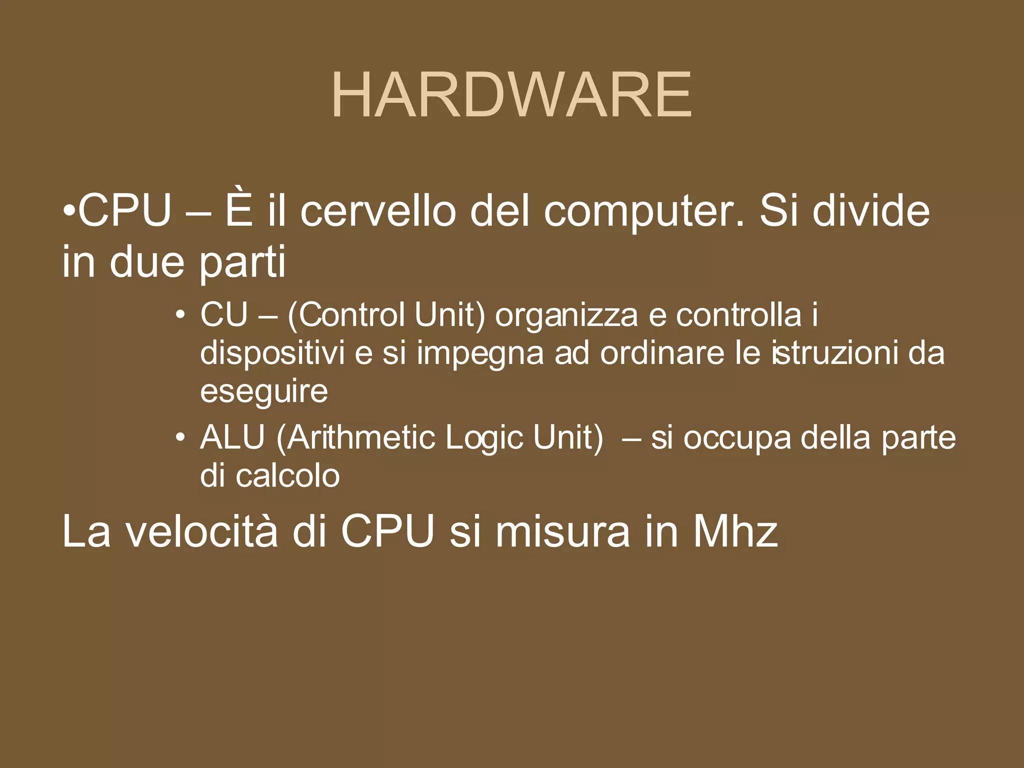 HARDWARE CPU – È il cervello del computer. Si divide in due parti CU – (Control Unit) organizza e controlla i dispositivi e si impegna ad ordinare le istruzioni da eseguire ALU (Arithmetic Logic Unit)  – si occupa della parte di calcolo La velocità di CPU si misura in Mhz 
