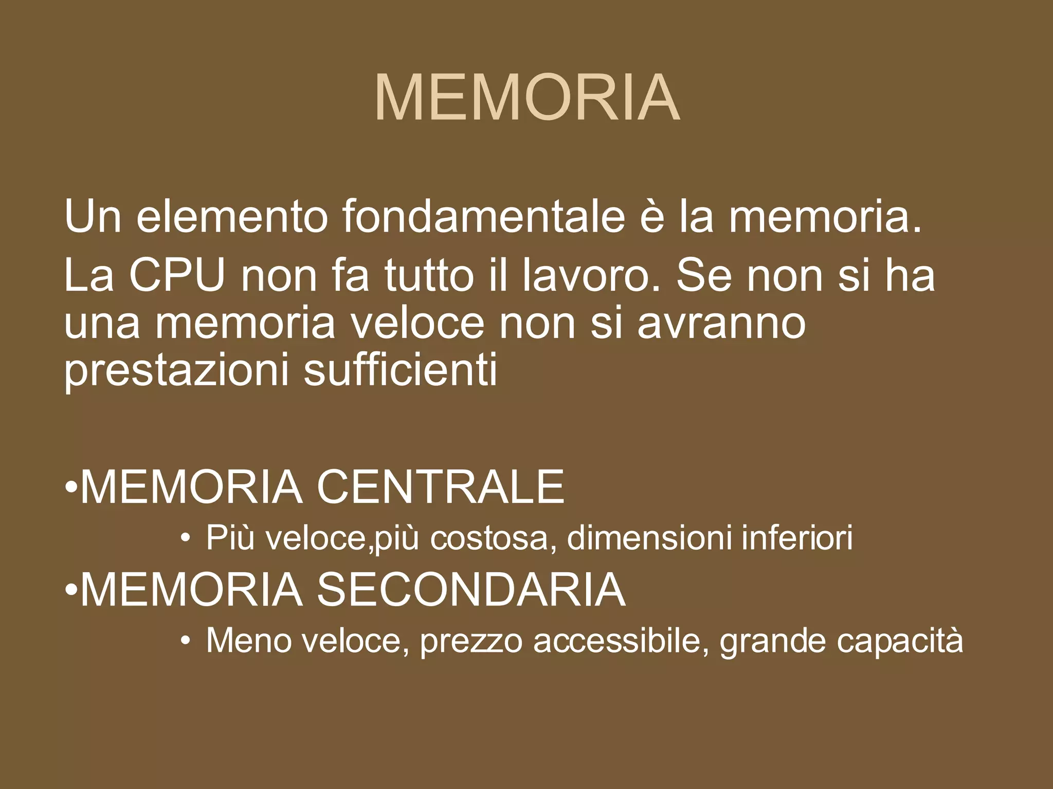 MEMORIA Un elemento fondamentale è la memoria.  La CPU non fa tutto il lavoro. Se non si ha una memoria veloce non si avranno prestazioni sufficienti MEMORIA CENTRALE Più veloce,più costosa, dimensioni inferiori MEMORIA SECONDARIA Meno veloce, prezzo accessibile, grande capacità 