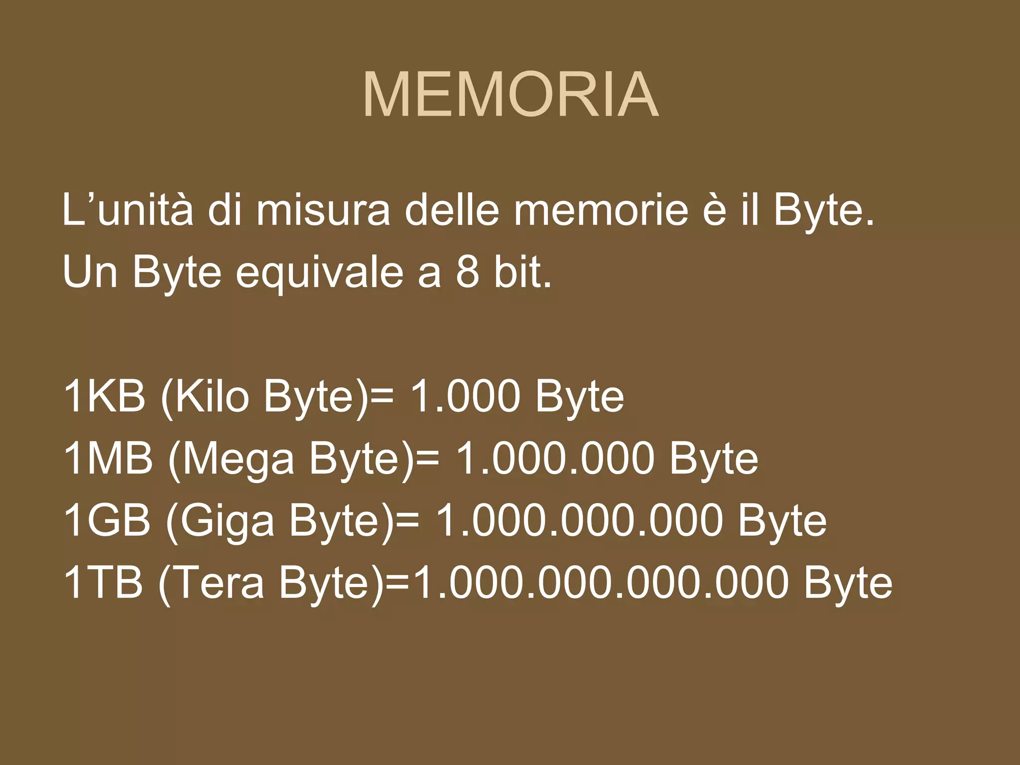 MEMORIA L’unità di misura delle memorie è il Byte. Un Byte equivale a 8 bit. 1KB (Kilo Byte)= 1.000 Byte 1MB (Mega Byte)= 1.000.000 Byte 1GB (Giga Byte)= 1.000.000.000 Byte 1TB (Tera Byte)=1.000.000.000.000 Byte 