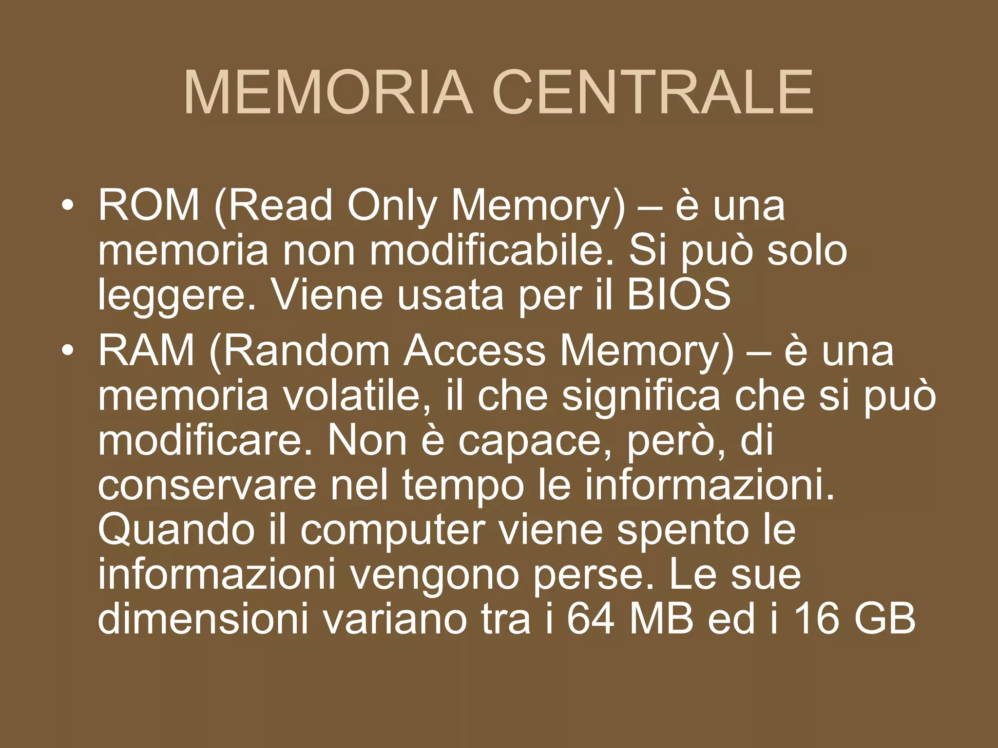 MEMORIA CENTRALE ROM (Read Only Memory) – è una memoria non modificabile. Si può solo leggere. Viene usata per il BIOS RAM (Random Access Memory) – è una memoria volatile, il che significa che si può modificare. Non è capace, però, di conservare nel tempo le informazioni. Quando il computer viene spento le informazioni vengono perse. Le sue dimensioni variano tra i 64 MB ed i 16 GB 