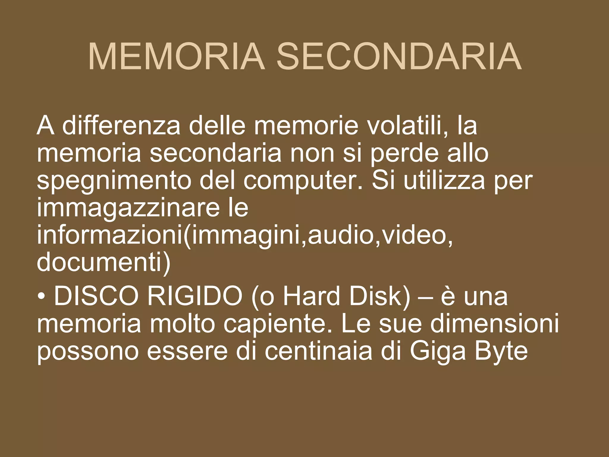 MEMORIA SECONDARIA A differenza delle memorie volatili, la memoria secondaria non si perde allo spegnimento del computer. Si utilizza per immagazzinare le informazioni(immagini,audio,video, documenti)  DISCO RIGIDO (o Hard Disk) – è una memoria molto capiente. Le sue dimensioni possono essere di centinaia di Giga Byte 