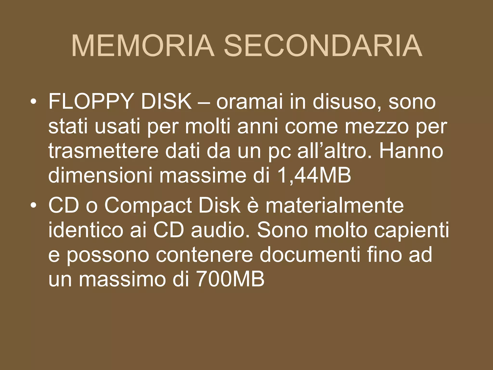 MEMORIA SECONDARIA FLOPPY DISK – oramai in disuso, sono stati usati per molti anni come mezzo per trasmettere dati da un pc all’altro. Hanno dimensioni massime di 1,44MB CD o Compact Disk è materialmente identico ai CD audio. Sono molto capienti e possono contenere documenti fino ad un massimo di 700MB 