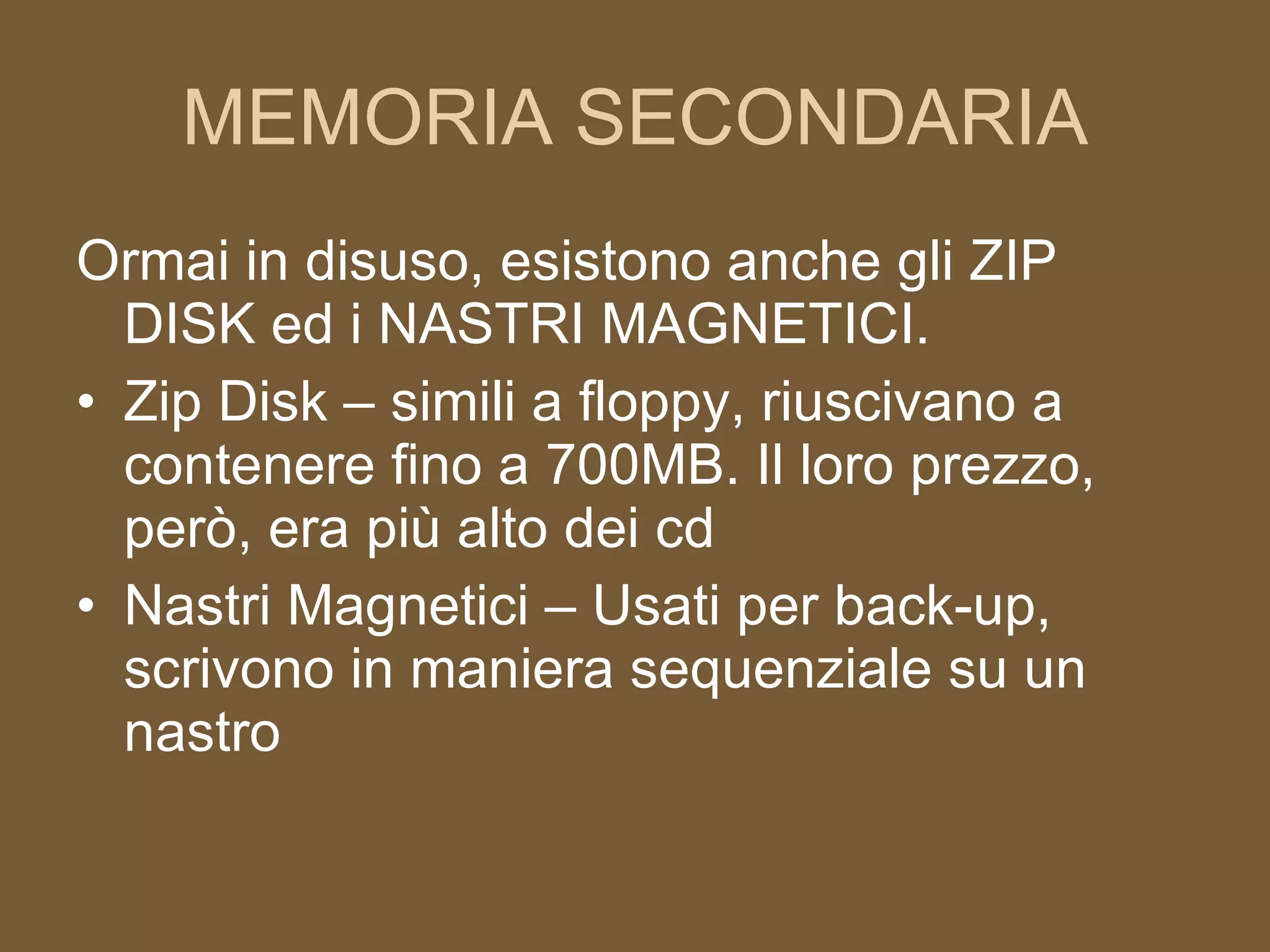 MEMORIA SECONDARIA Ormai in disuso, esistono anche gli ZIP DISK ed i NASTRI MAGNETICI. Zip Disk – simili a floppy, riuscivano a contenere fino a 700MB. Il loro prezzo, però, era più alto dei cd Nastri Magnetici – Usati per back-up, scrivono in maniera sequenziale su un nastro 