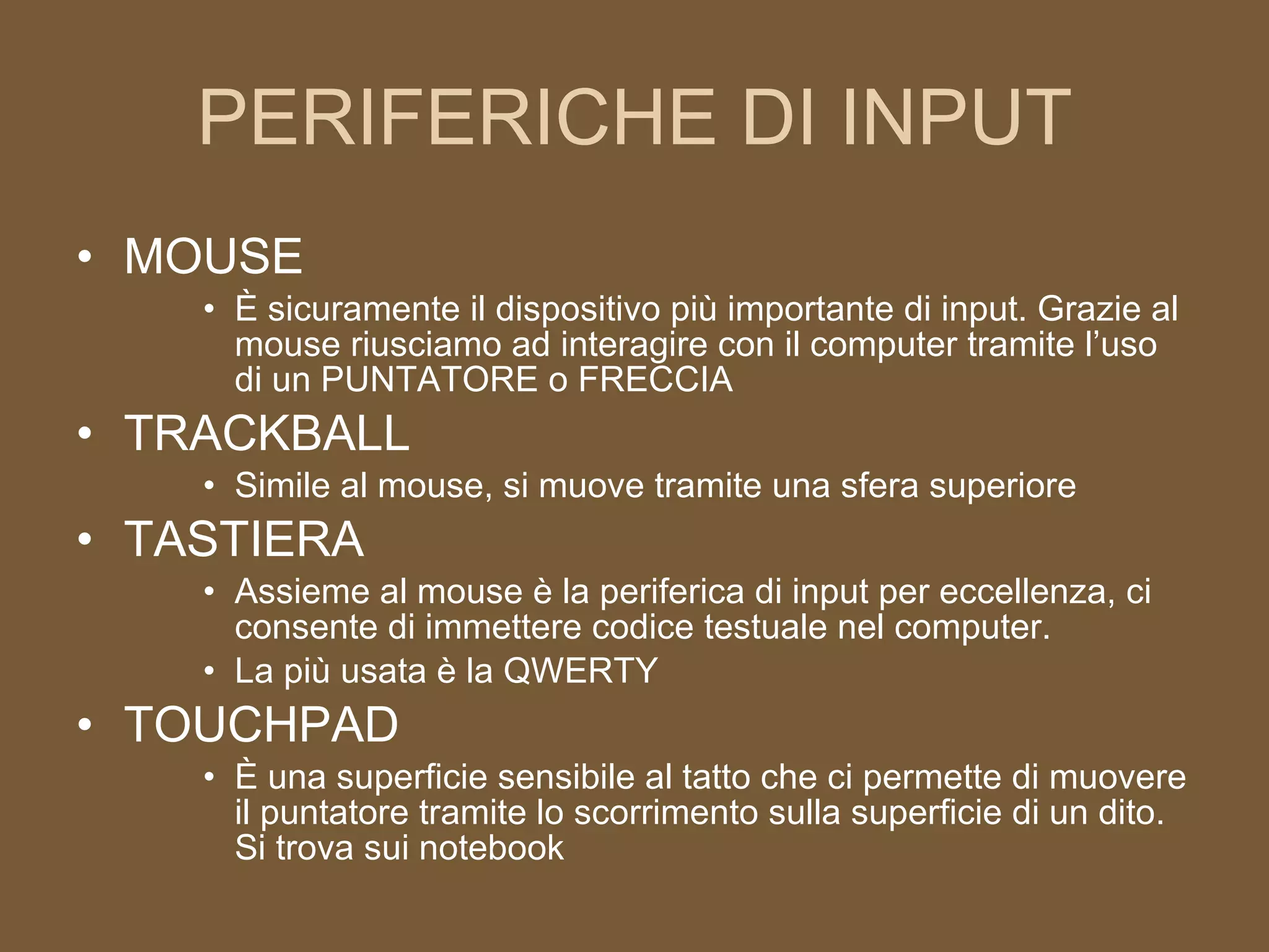 PERIFERICHE DI INPUT MOUSE È sicuramente il dispositivo più importante di input. Grazie al mouse riusciamo ad interagire con il computer tramite l’uso di un PUNTATORE o FRECCIA TRACKBALL Simile al mouse, si muove tramite una sfera superiore TASTIERA Assieme al mouse è la periferica di input per eccellenza, ci consente di immettere codice testuale nel computer. La più usata è la QWERTY TOUCHPAD È una superficie sensibile al tatto che ci permette di muovere il puntatore tramite lo scorrimento sulla superficie di un dito. Si trova sui notebook 