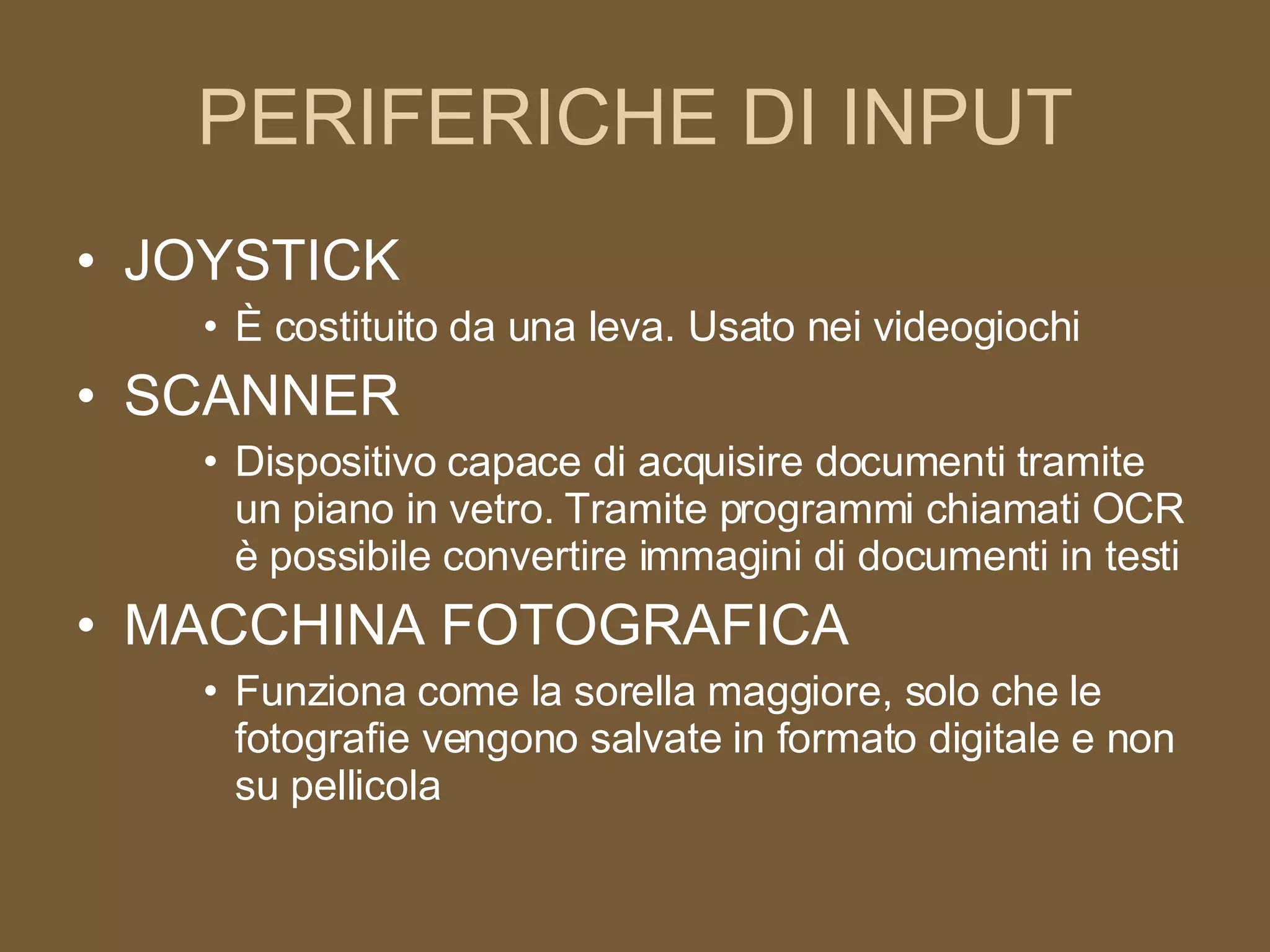 PERIFERICHE DI INPUT JOYSTICK È costituito da una leva. Usato nei videogiochi SCANNER Dispositivo capace di acquisire documenti tramite un piano in vetro. Tramite programmi chiamati OCR è possibile convertire immagini di documenti in testi MACCHINA FOTOGRAFICA Funziona come la sorella maggiore, solo che le fotografie vengono salvate in formato digitale e non su pellicola 