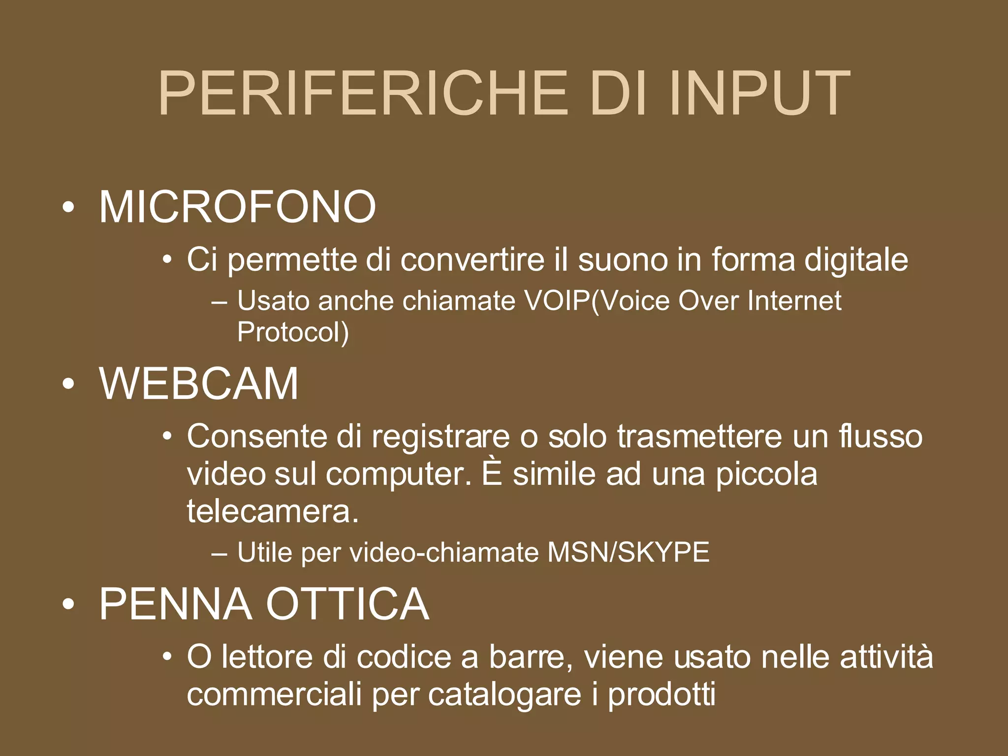 PERIFERICHE DI INPUT MICROFONO Ci permette di convertire il suono in forma digitale Usato anche chiamate VOIP(Voice Over Internet Protocol) WEBCAM Consente di registrare o solo trasmettere un flusso video sul computer. È simile ad una piccola telecamera. Utile per video-chiamate MSN/SKYPE PENNA OTTICA O lettore di codice a barre, viene usato nelle attività commerciali per catalogare i prodotti 