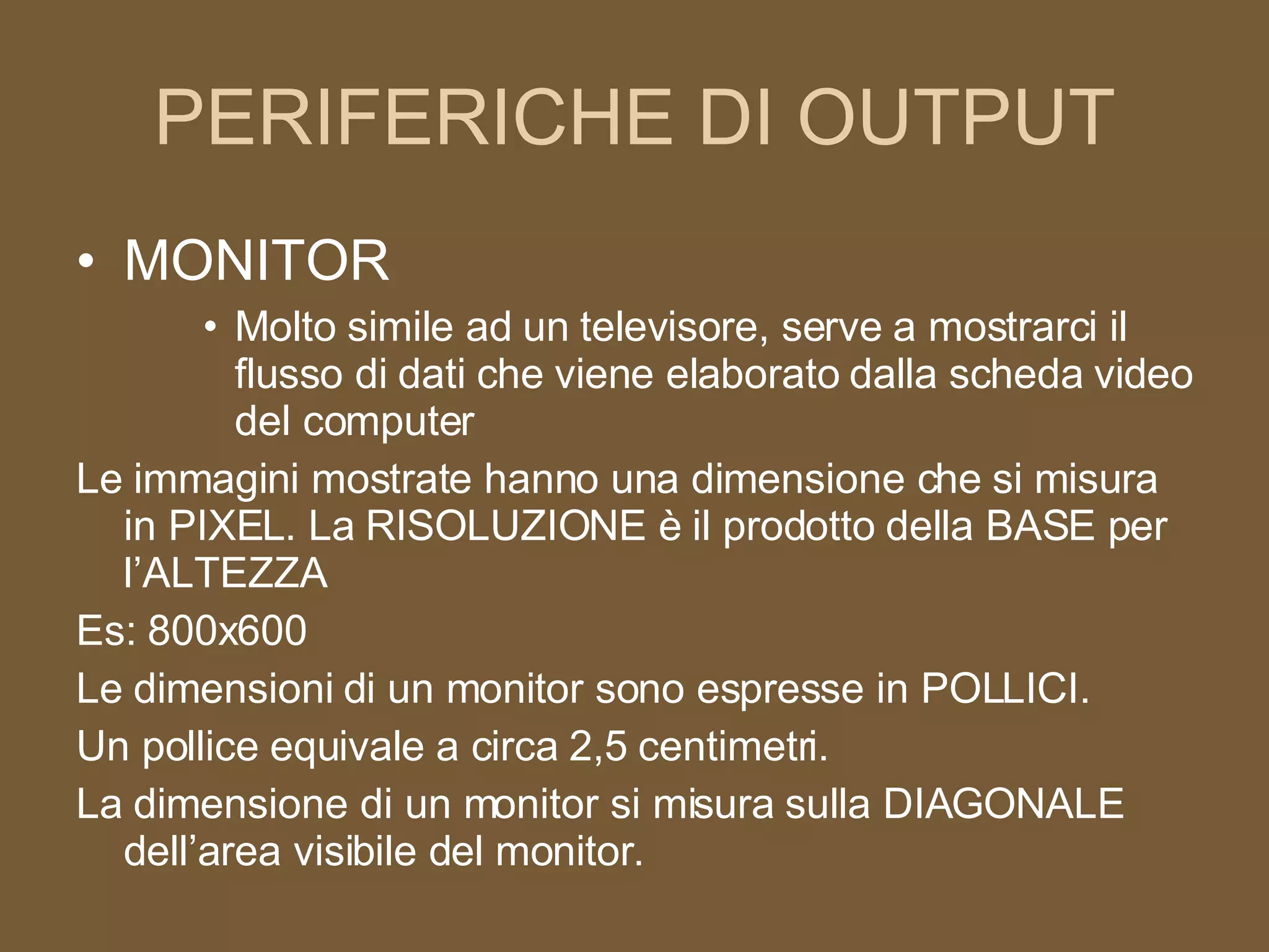 PERIFERICHE DI OUTPUT MONITOR Molto simile ad un televisore, serve a mostrarci il flusso di dati che viene elaborato dalla scheda video del computer Le immagini mostrate hanno una dimensione che si misura in PIXEL. La RISOLUZIONE è il prodotto della BASE per l’ALTEZZA Es: 800x600 Le dimensioni di un monitor sono espresse in POLLICI. Un pollice equivale a circa 2,5 centimetri. La dimensione di un monitor si misura sulla DIAGONALE dell’area visibile del monitor. 