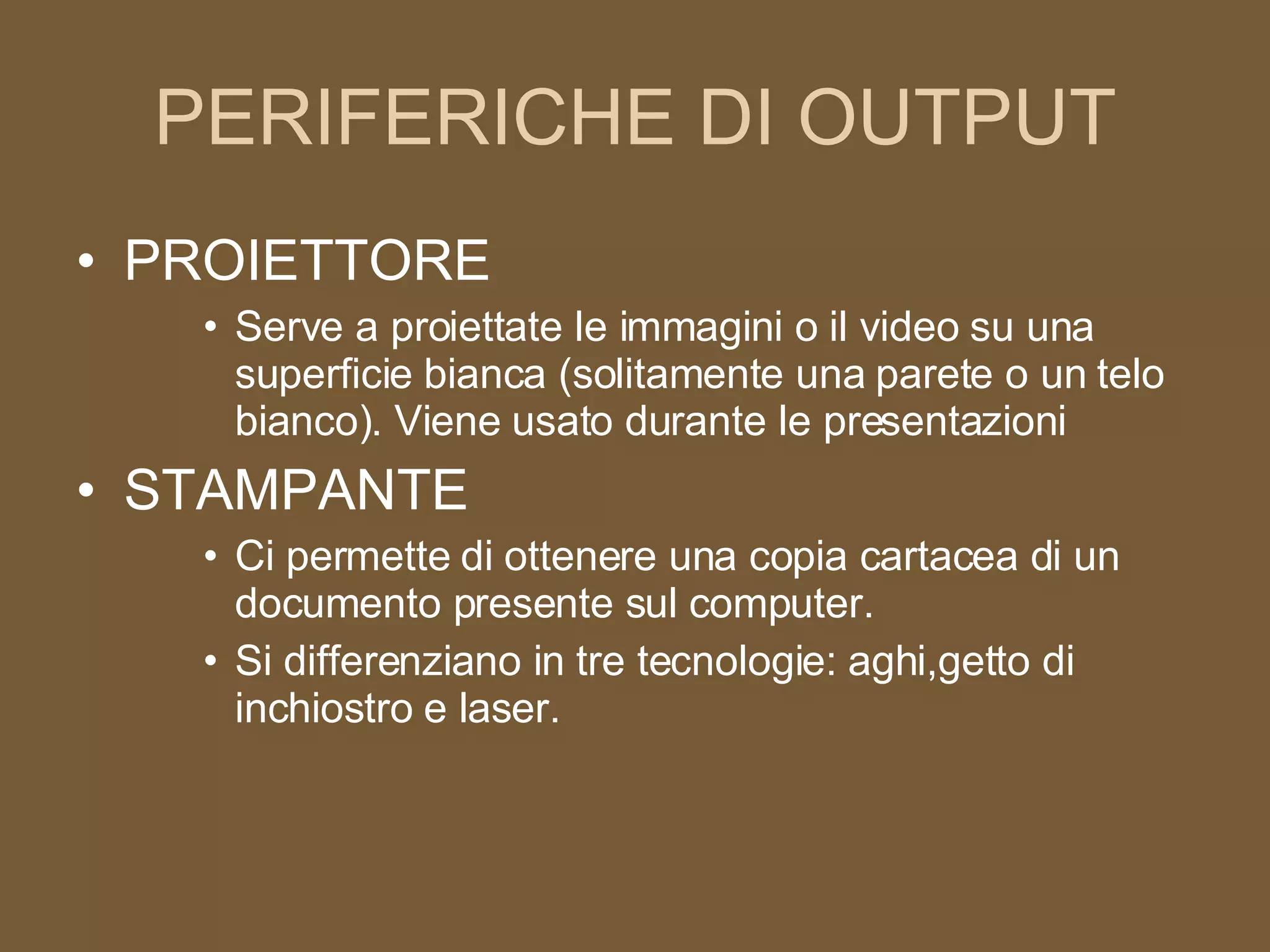 PERIFERICHE DI OUTPUT PROIETTORE Serve a proiettate le immagini o il video su una superficie bianca (solitamente una parete o un telo bianco). Viene usato durante le presentazioni STAMPANTE Ci permette di ottenere una copia cartacea di un documento presente sul computer. Si differenziano in tre tecnologie: aghi,getto di inchiostro e laser. 
