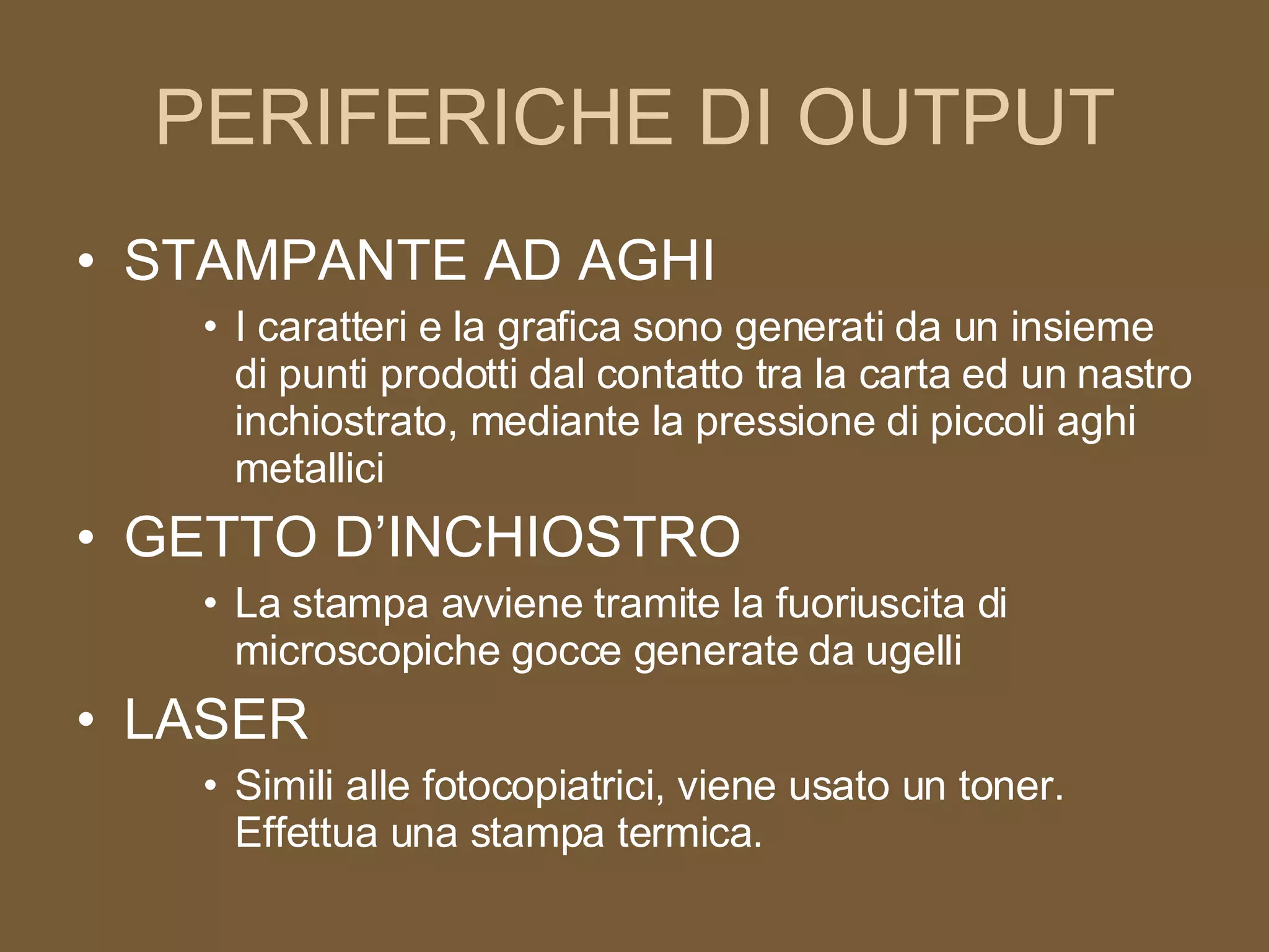 PERIFERICHE DI OUTPUT STAMPANTE AD AGHI I caratteri e la grafica sono generati da un insieme di punti prodotti dal contatto tra la carta ed un nastro inchiostrato, mediante la pressione di piccoli aghi metallici GETTO D’INCHIOSTRO La stampa avviene tramite la fuoriuscita di microscopiche gocce generate da ugelli LASER Simili alle fotocopiatrici, viene usato un toner. Effettua una stampa termica. 
