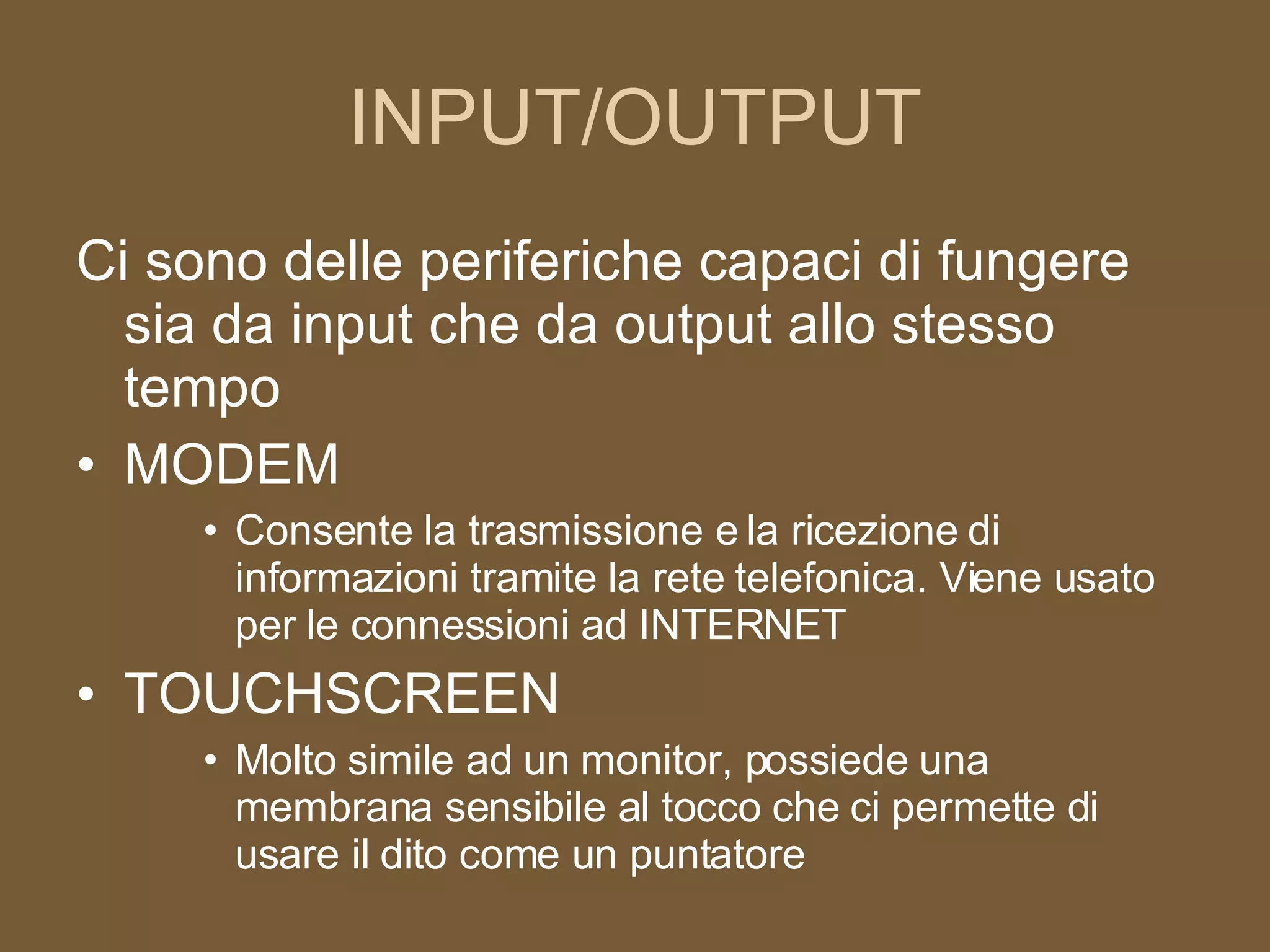 INPUT/OUTPUT Ci sono delle periferiche capaci di fungere sia da input che da output allo stesso tempo MODEM Consente la trasmissione e la ricezione di informazioni tramite la rete telefonica. Viene usato per le connessioni ad INTERNET TOUCHSCREEN Molto simile ad un monitor, possiede una membrana sensibile al tocco che ci permette di usare il dito come un puntatore 