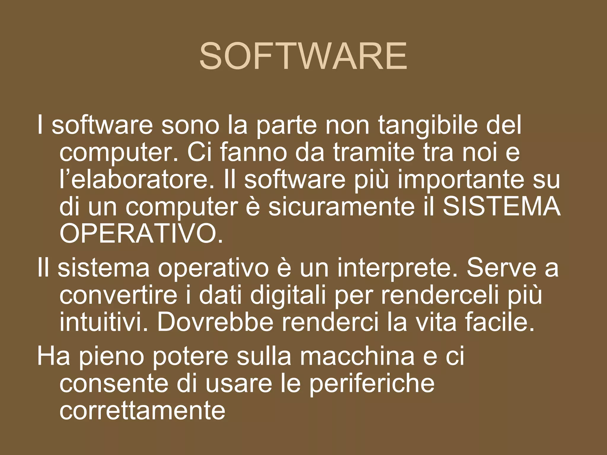 SOFTWARE I software sono la parte non tangibile del computer. Ci fanno da tramite tra noi e l’elaboratore. Il software più importante su di un computer è sicuramente il SISTEMA OPERATIVO. Il sistema operativo è un interprete. Serve a convertire i dati digitali per renderceli più intuitivi. Dovrebbe renderci la vita facile. Ha pieno potere sulla macchina e ci consente di usare le periferiche correttamente 