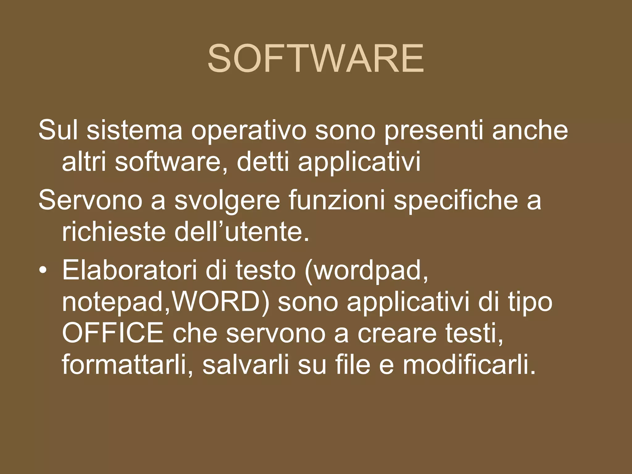 SOFTWARE Sul sistema operativo sono presenti anche altri software, detti applicativi Servono a svolgere funzioni specifiche a richieste dell’utente. Elaboratori di testo (wordpad, notepad,WORD) sono applicativi di tipo OFFICE che servono a creare testi, formattarli, salvarli su file e modificarli. 